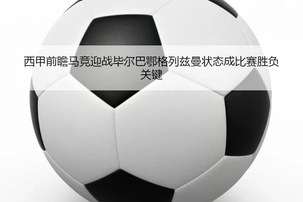 西甲前瞻马竞迎战毕尔巴鄂格列兹曼状态成比赛胜负关键