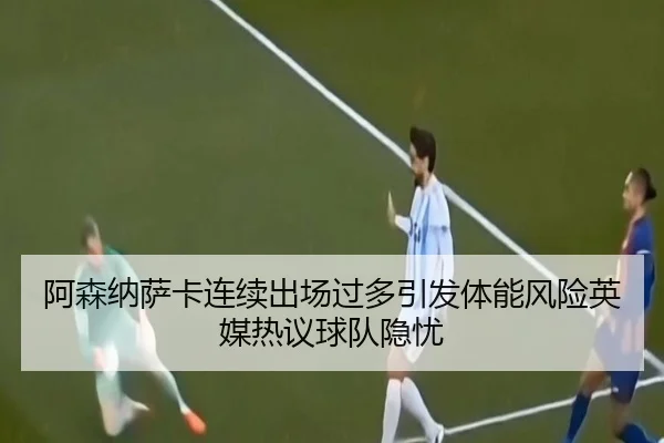 阿森纳萨卡连续出场过多引发体能风险英媒热议球队隐忧