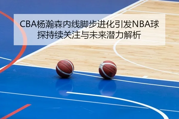 CBA杨瀚森内线脚步进化引发NBA球探持续关注与未来潜力解析